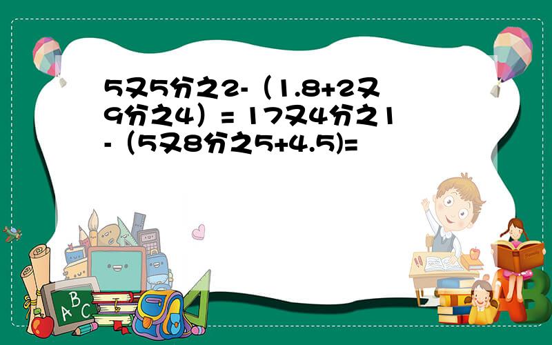 5又5分之2-（1.8+2又9分之4）= 17又4分之1-（5又8分之5+4.5)=