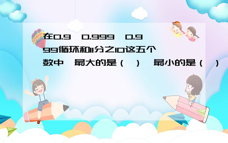 在0.9、0.999、0.999循环和11分之10这五个数中,最大的是（ ）,最小的是（ ）,相等的是（ ）和（ ）