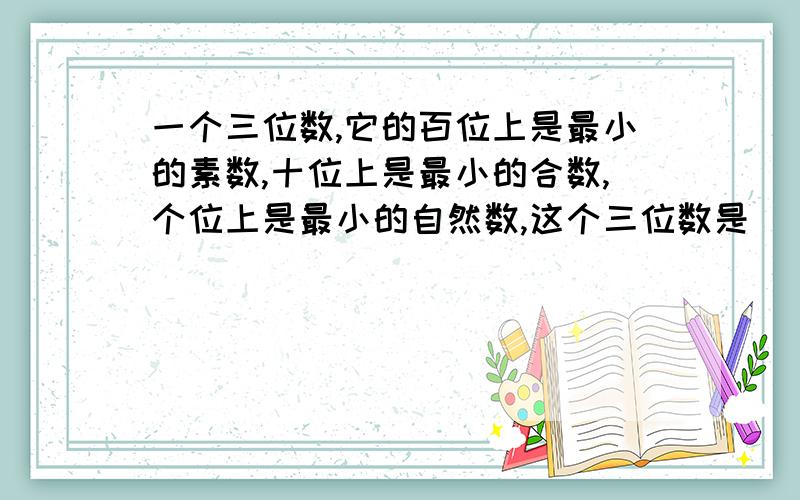 一个三位数,它的百位上是最小的素数,十位上是最小的合数,个位上是最小的自然数,这个三位数是（ ）急用