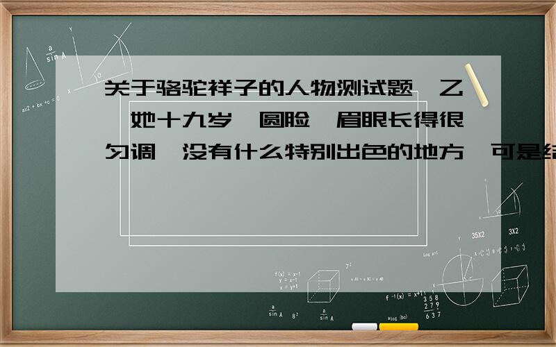 关于骆驼祥子的人物测试题【乙】她十九岁,圆脸,眉眼长得很匀调,没有什么特别出色的地方,可是结结实实并不难看.上唇很短,无论是要生气,还是要笑,就先张了唇,露出些很白很齐整的牙来.她