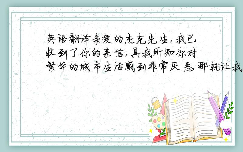 英语翻译亲爱的杰克先生,我已收到了你的来信,具我所知你对繁华的城市生活感到非常厌恶,那就让我来给你讲述一下我的家乡吧!我从小生活在偏僻的农村里,但那里很美.我很快乐!我家大门前