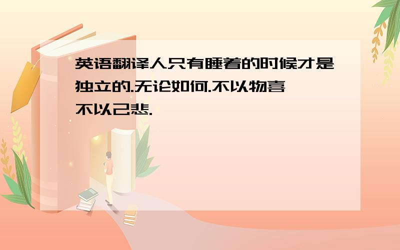 英语翻译人只有睡着的时候才是独立的.无论如何.不以物喜,不以己悲.