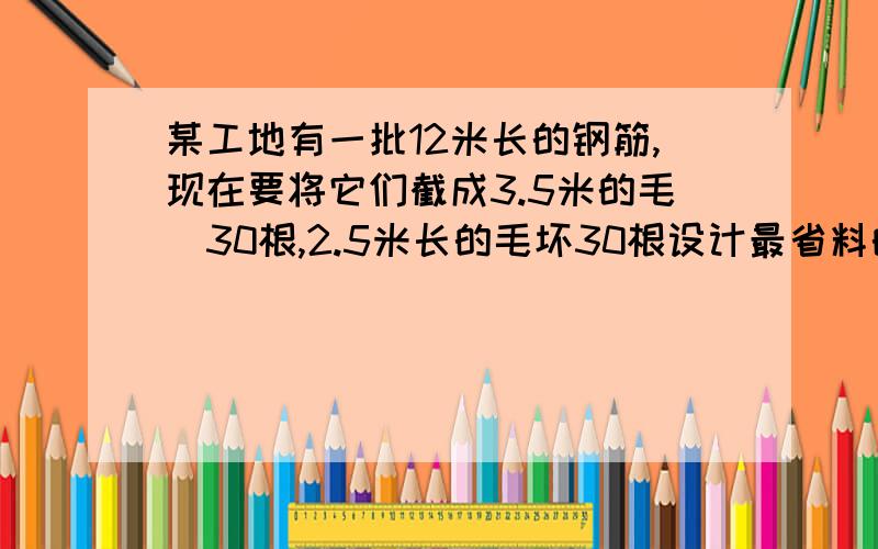 某工地有一批12米长的钢筋,现在要将它们截成3.5米的毛柸30根,2.5米长的毛坏30根设计最省料的截料方案,问要几根原材料?