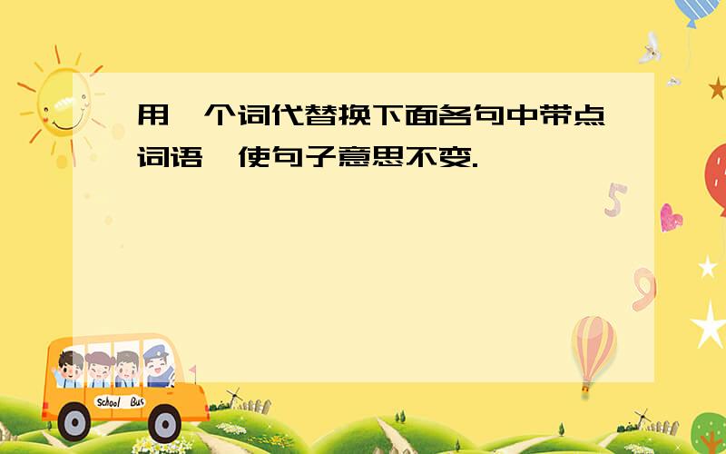 用一个词代替换下面各句中带点词语,使句子意思不变.