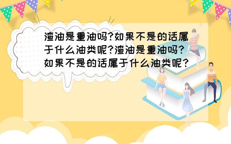 渣油是重油吗?如果不是的话属于什么油类呢?渣油是重油吗？如果不是的话属于什么油类呢？