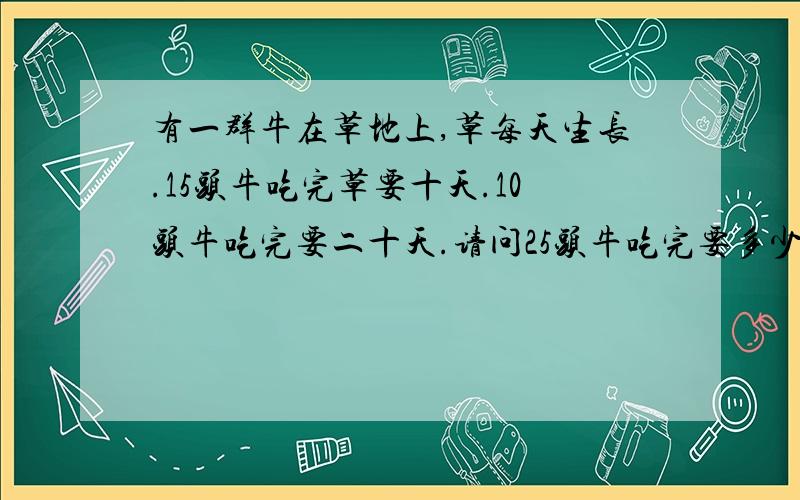 有一群牛在草地上,草每天生长.15头牛吃完草要十天.10头牛吃完要二十天.请问25头牛吃完要多少天?