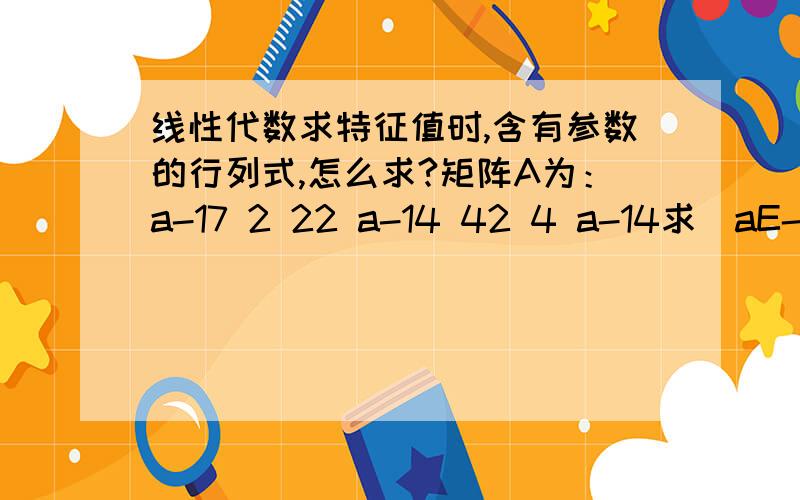 线性代数求特征值时,含有参数的行列式,怎么求?矩阵A为：a-17 2 22 a-14 42 4 a-14求|aE-A|=0 a值为多少?我知道结果,