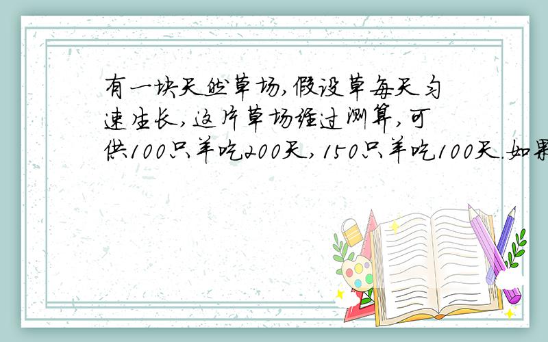 有一块天然草场,假设草每天匀速生长,这片草场经过测算,可供100只羊吃200天,150只羊吃100天.如果放牧250只羊,可以吃多少天?为了防止草场沙化,最多可放牧多少只羊