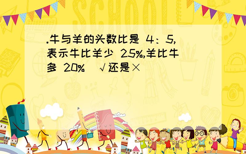 .牛与羊的头数比是 4：5,表示牛比羊少 25%,羊比牛多 20%(√还是×）