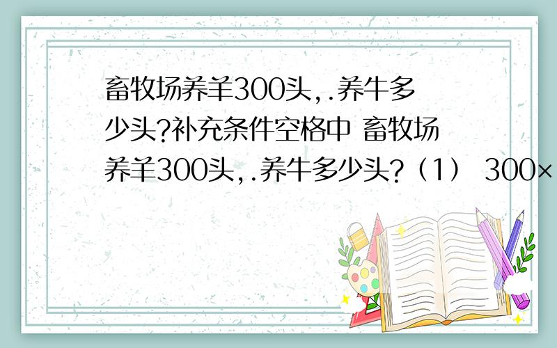 畜牧场养羊300头,.养牛多少头?补充条件空格中 畜牧场养羊300头,.养牛多少头?（1） 300×（1+20%)(2) 300÷（1-20%）