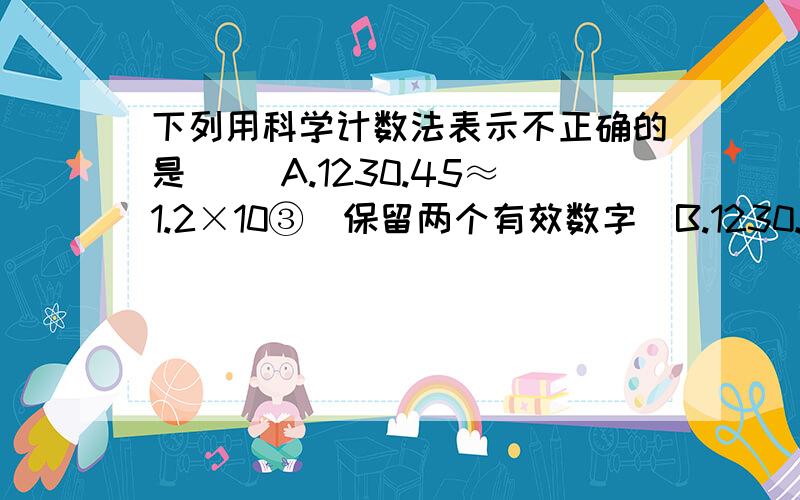 下列用科学计数法表示不正确的是（ ）A.1230.45≈1.2×10③（保留两个有效数字）B.1230.45≈1.23×10③（精确到十位）C.1230.45≈0.1×10④（精确到万位）D.1.65×10③≈1.7×10③（精确到百位）10③表示1