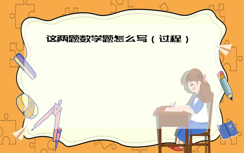 这两题数学题怎么写（过程）