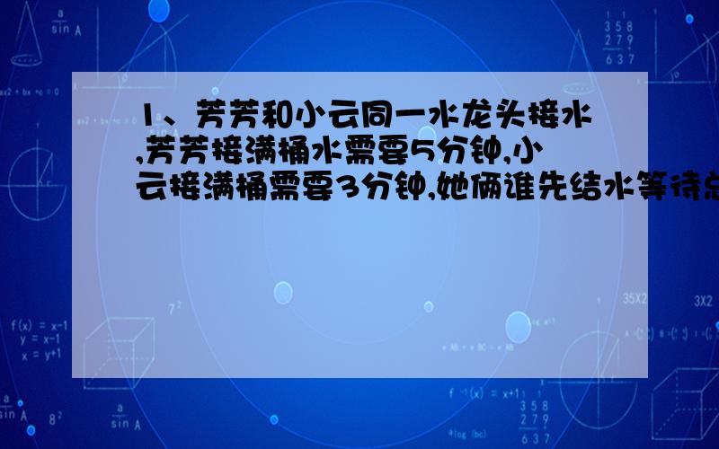 1、芳芳和小云同一水龙头接水,芳芳接满桶水需要5分钟,小云接满桶需要3分钟,她俩谁先结水等待总时间最少?最少时间是多少?2、妈妈用平底锅煎鱼,一次只能煎二条鱼,每天鱼煎二面,一面要煎6