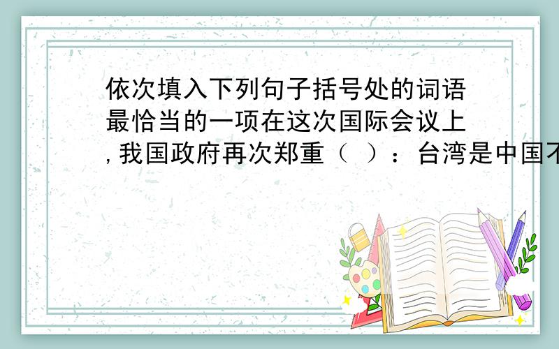 依次填入下列句子括号处的词语最恰当的一项在这次国际会议上,我国政府再次郑重（ ）：台湾是中国不可分割的领土,绝不容许任何人制造两个中国.中国常驻世界商贸组织代表团28日在日内