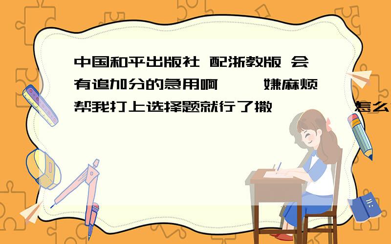 中国和平出版社 配浙教版 会有追加分的急用啊…… 嫌麻烦帮我打上选择题就行了撒…… ……怎么答案会不一样，拜托给我正确的啊……自己去对对看