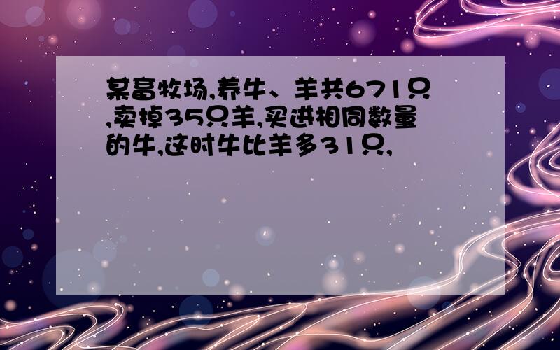 某畜牧场,养牛、羊共671只,卖掉35只羊,买进相同数量的牛,这时牛比羊多31只,