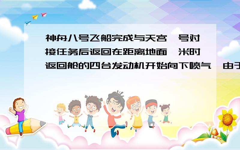 神舟八号飞船完成与天宫一号对接任务后返回在距离地面一米时返回舱的四台发动机开始向下喷气,由于物体间力的作用是相互的舱体受到向上的阻力的阻力增大,再次减速下降在这个过程中