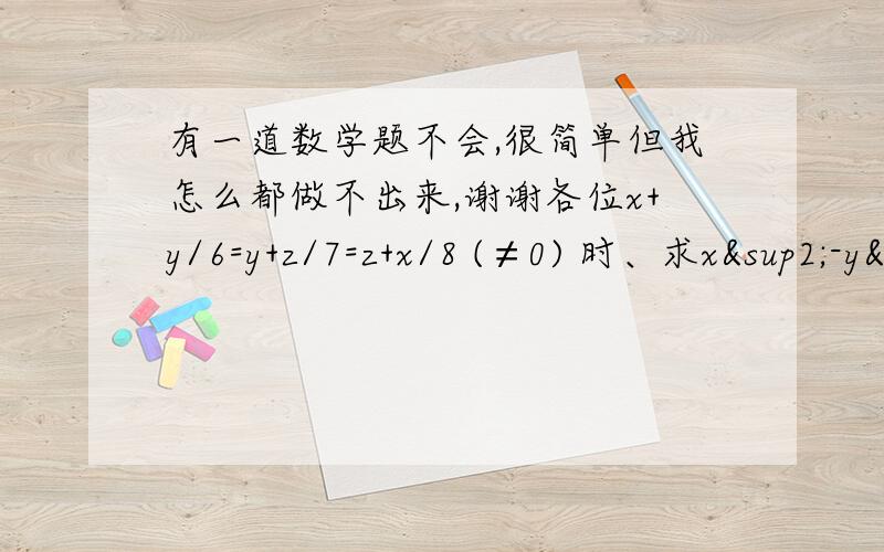 有一道数学题不会,很简单但我怎么都做不出来,谢谢各位x+y/6=y+z/7=z+x/8 (≠0) 时、求x²-y²/x²＋xz＋yz-y² 好像要x+y=6k      y+z=7k      z+x=8k 这样的思路 谢谢了!高2，谢谢大家阿，急！是