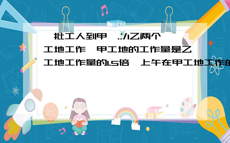 一批工人到甲、.;/l乙两个工地工作,甲工地的工作量是乙工地工作量的1.5倍,上午在甲工地工作的人数是乙工地人数的3倍,下午这批工人中的5/12在乙工地工作,一天下来,甲工地的工作已完成,乙