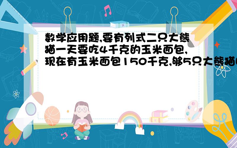 数学应用题,要有列式二只大熊猫一天要吃4千克的玉米面包,现在有玉米面包150千克,够5只大熊猫吃多少天?水果店有7筐重量相等的苹果,如果从每个筐里取出120千克,7个筐里剩下的苹果正好等于