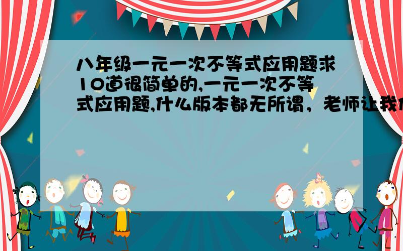 八年级一元一次不等式应用题求10道很简单的,一元一次不等式应用题,什么版本都无所谓，老师让我们出题，然后互换做题，要5道就行了