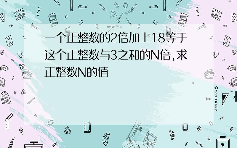 一个正整数的2倍加上18等于这个正整数与3之和的N倍,求正整数N的值