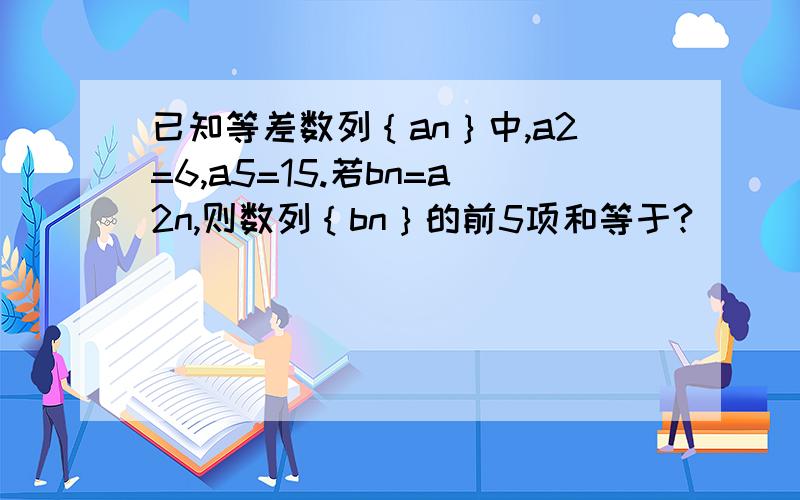 已知等差数列｛an｝中,a2=6,a5=15.若bn=a2n,则数列｛bn｝的前5项和等于?