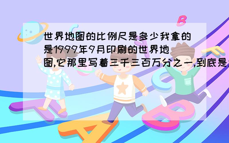 世界地图的比例尺是多少我拿的是1999年9月印刷的世界地图,它那里写着三千三百万分之一,到底是还是不是