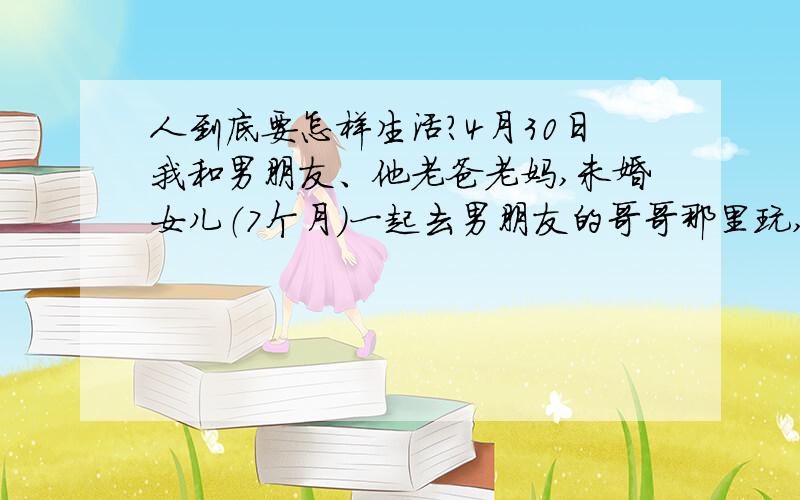 人到底要怎样生活?4月30日我和男朋友、他老爸老妈,未婚女儿（7个月）一起去男朋友的哥哥那里玩,那里的老乡很多,在那边和他的老乡们又是抽烟又是去泡网吧,把我就像当空气一样,他一下子