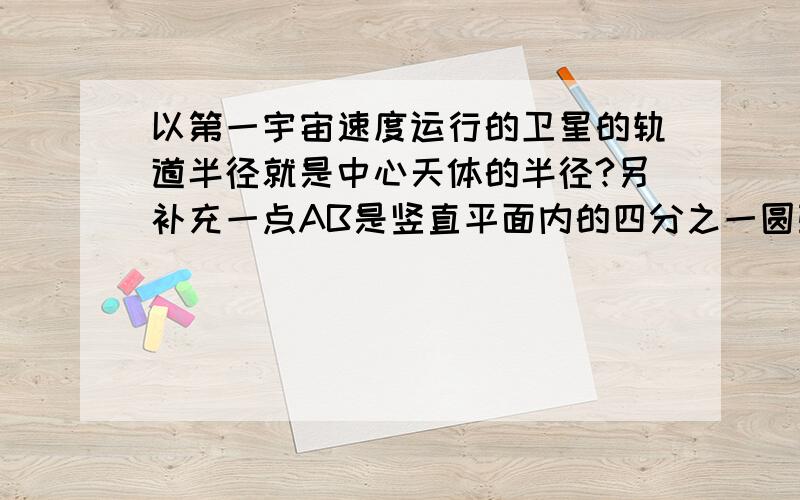 以第一宇宙速度运行的卫星的轨道半径就是中心天体的半径?另补充一点AB是竖直平面内的四分之一圆弧轨道，在下端B与水平直轨道相切，如图所示。一小球自A点起由静止开始沿轨道下滑。