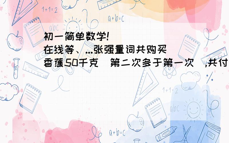 初一简单数学!       在线等、...张强量词共购买香蕉50千克（第二次多于第一次）,共付出264元,请问张强第一次、第二次分别购买香蕉多少千克?