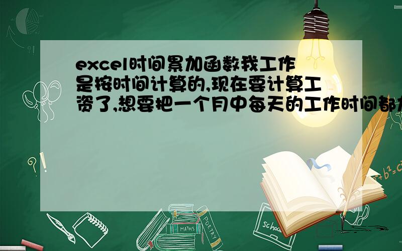 excel时间累加函数我工作是按时间计算的,现在要计算工资了,想要把一个月中每天的工作时间都加起来如:7小时45分.6小时50分.6小时35分.请问如何在excel 中用函数把这个月每一天的时间都加起