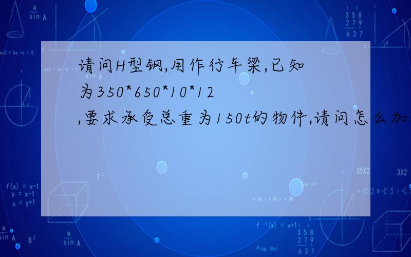 请问H型钢,用作行车梁,已知为350*650*10*12,要求承受总重为150t的物件,请问怎么加固此H型钢,H=6m现在H型钢大小已经固定了,但是必须得承受住150t的物件,间距为6米,请问怎么计算承载力 还有怎么