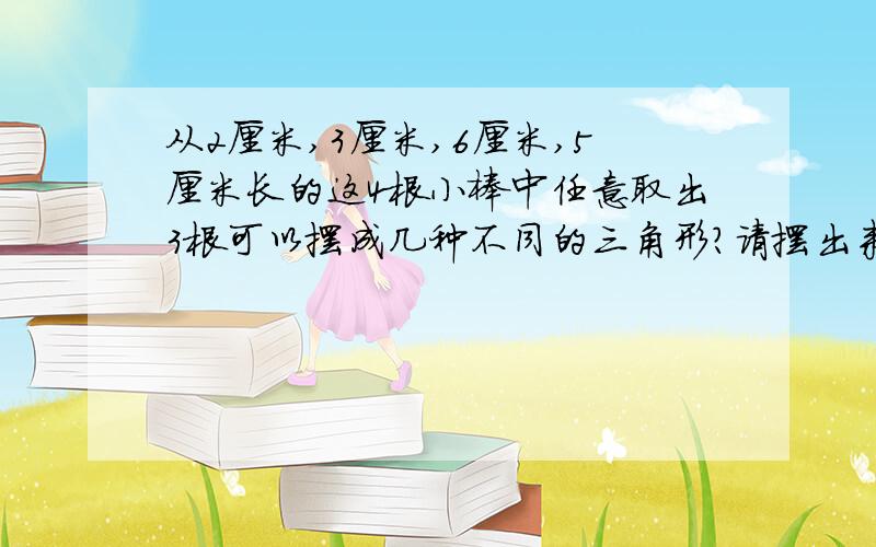 从2厘米,3厘米,6厘米,5厘米长的这4根小棒中任意取出3根可以摆成几种不同的三角形?请摆出来急用