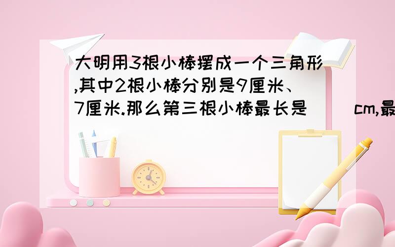 大明用3根小棒摆成一个三角形,其中2根小棒分别是9厘米、7厘米.那么第三根小棒最长是（ ）cm,最短是（ ）cm?（取整厘米数）