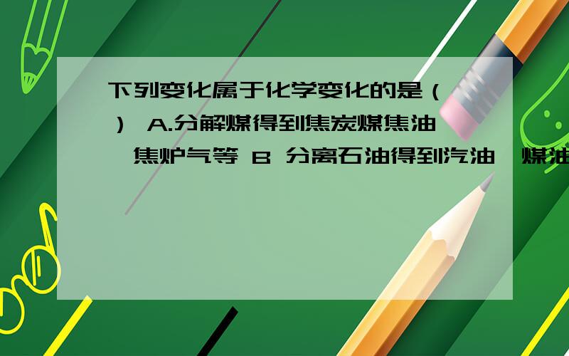 下列变化属于化学变化的是（ ） A.分解煤得到焦炭煤焦油、焦炉气等 B 分离石油得到汽油、煤油、柴油等C 分离液态空气得到氧气 D红棕色二氧化氮气体被活性炭吸附求原因