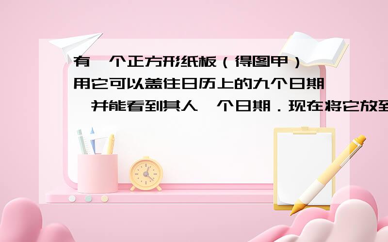 有一个正方形纸板（得图甲）,用它可以盖住日历上的九个日期,并能看到其人一个日期．现在将它放到某年某月某日的日历上,如图乙  则纸板盖住的另外八个日期人最大是