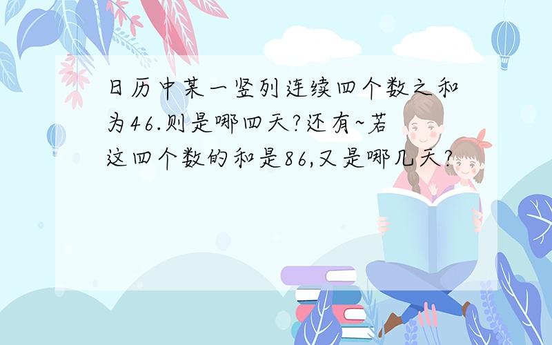 日历中某一竖列连续四个数之和为46.则是哪四天?还有~若这四个数的和是86,又是哪几天?