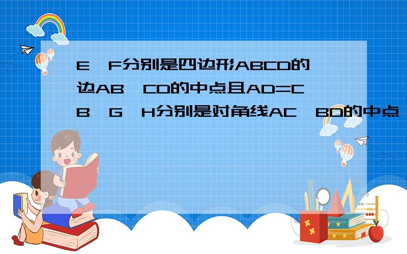 E,F分别是四边形ABCD的边AB,CD的中点且AD=CB,G,H分别是对角线AC,BD的中点,说明EF,GH互相垂直平分