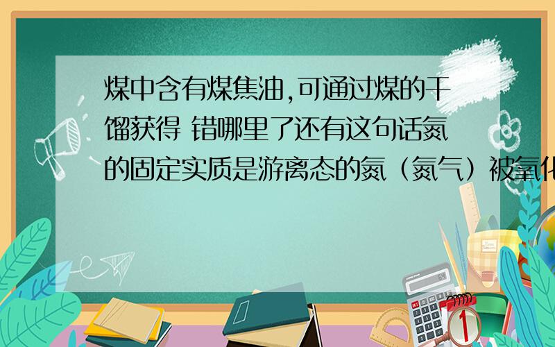 煤中含有煤焦油,可通过煤的干馏获得 错哪里了还有这句话氮的固定实质是游离态的氮（氮气）被氧化为氮的化合物 错哪里了铁或铝在浓硫酸中钝化是被氧化,这句话对啊,不是不反应吗