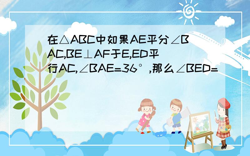 在△ABC中如果AE平分∠BAC,BE⊥AF于E,ED平行AC,∠BAE=36°,那么∠BED=