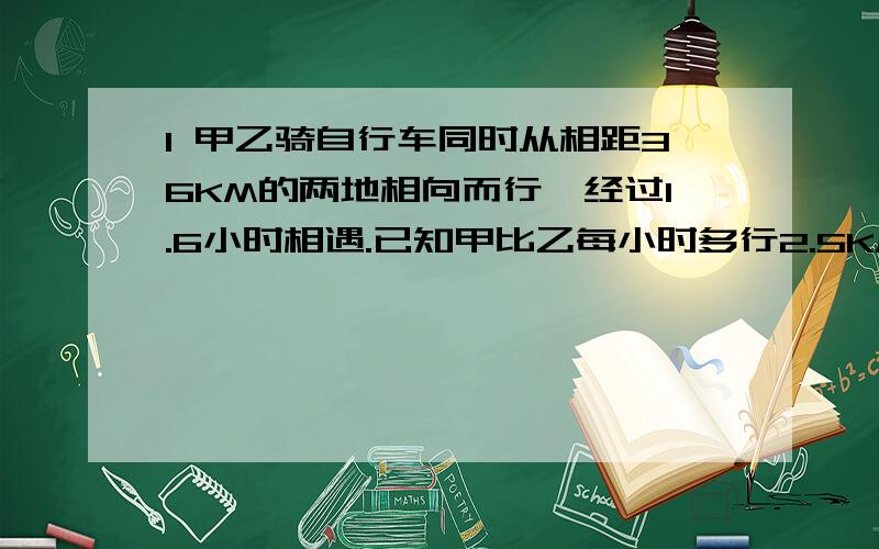 1 甲乙骑自行车同时从相距36KM的两地相向而行,经过1.6小时相遇.已知甲比乙每小时多行2.5KM,求甲的速度.2 某校师生到离校41KM的地方郊游,开始的一段路乘汽车,汽车的速度是50KM/时；余下的路程