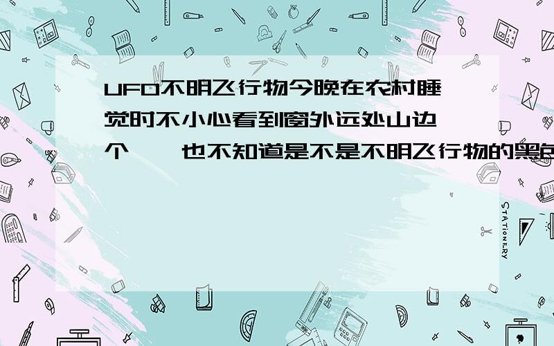 UFO不明飞行物今晚在农村睡觉时不小心看到窗外远处山边一个,【也不知道是不是不明飞行物的黑色东西移动】也不管是不是飞机或者是其他的物体啦啦.我突然对UFO特别感兴趣,有那些谈UFO的