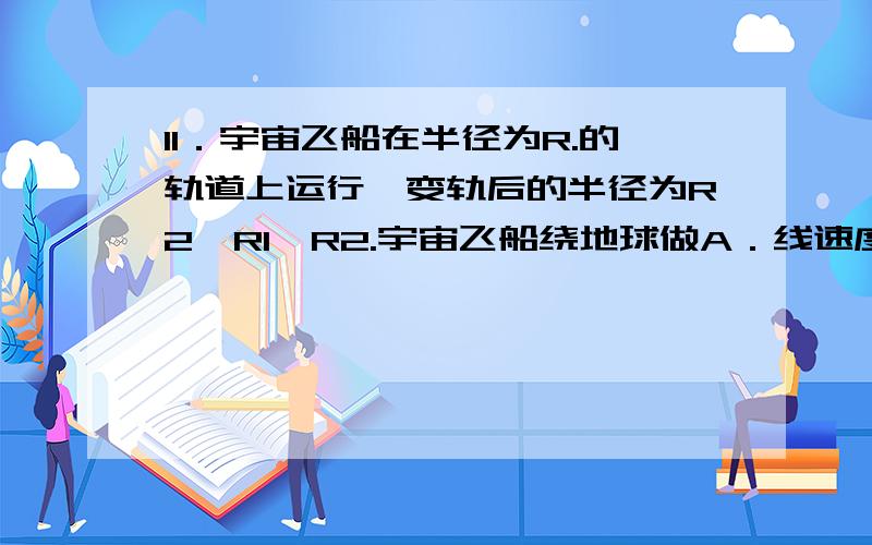 11．宇宙飞船在半径为R.的轨道上运行,变轨后的半径为R2,R1>R2.宇宙飞船绕地球做A．线速度变小    B．角速度变小  C．周期变大    D．向心加速度变大