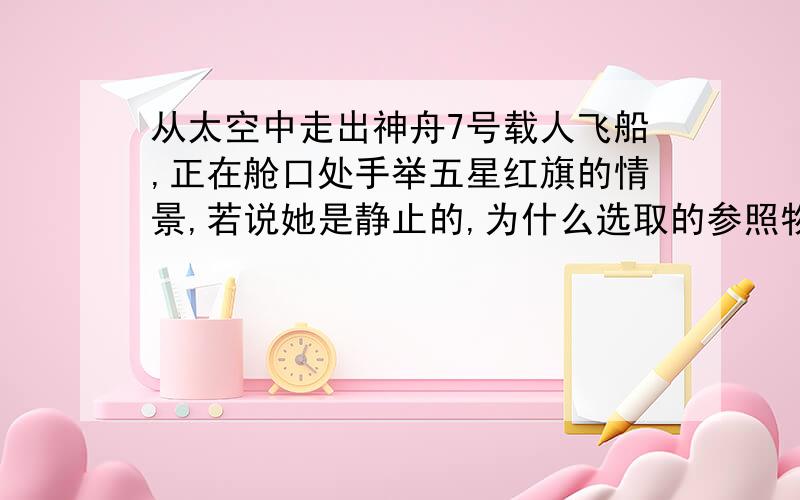 从太空中走出神舟7号载人飞船,正在舱口处手举五星红旗的情景,若说她是静止的,为什么选取的参照物是神舟7号飞船