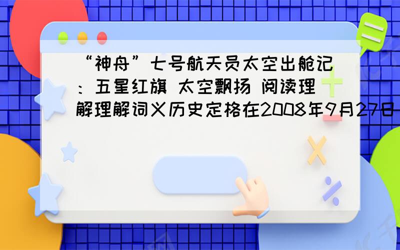 “神舟”七号航天员太空出舱记：五星红旗 太空飘扬 阅读理解理解词义历史定格在2008年9月27日 定格亿万双眼睛注视着两位出舱航天员 注视翟志刚慢慢地挪动身体,尽情享受着太空漫步.太空