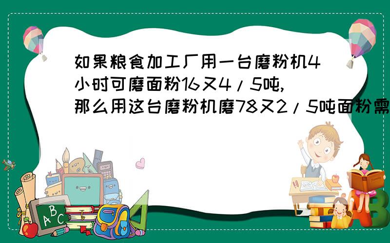 如果粮食加工厂用一台磨粉机4小时可磨面粉16又4/5吨,那么用这台磨粉机磨78又2/5吨面粉需要几小时?