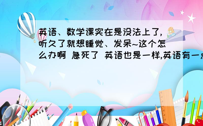 英语、数学课实在是没法上了,听久了就想睡觉、发呆~这个怎么办啊 急死了 英语也是一样,英语有一点点好转 ,可是这数学我实在是没办法.真的无法专心听讲的~