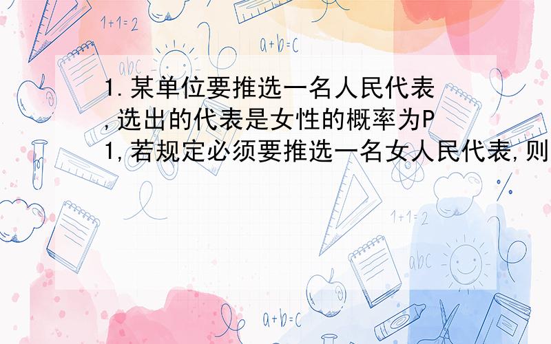 1.某单位要推选一名人民代表,选出的代表是女性的概率为P1,若规定必须要推选一名女人民代表,则选出的女代表为共产党员的概率为P2,求从全单位推选出的一名代表是女共产党员的概率.2.有5