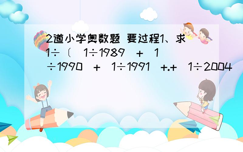 2道小学奥数题 要过程1、求1÷〔（1÷1989）+（1÷1990）+（1÷1991）+.+（1÷2004）+（1÷2005）〕的整数部分.2、在一只底面半径是10厘米,高是20厘米的圆柱体瓶中,水深是8厘米,要在瓶中放入长和宽都